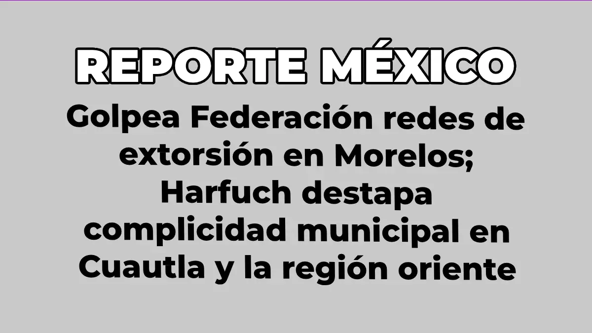 Golpea Federación redes de extorsión en Morelos; Harfuch destapa complicidad municipal en Cuautla y la región oriente