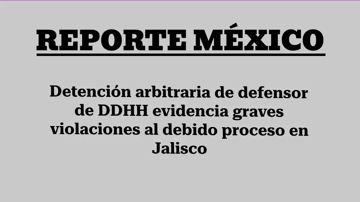 Detención arbitraria de defensor de DDHH evidencia graves violaciones al debido proceso en Jalisco