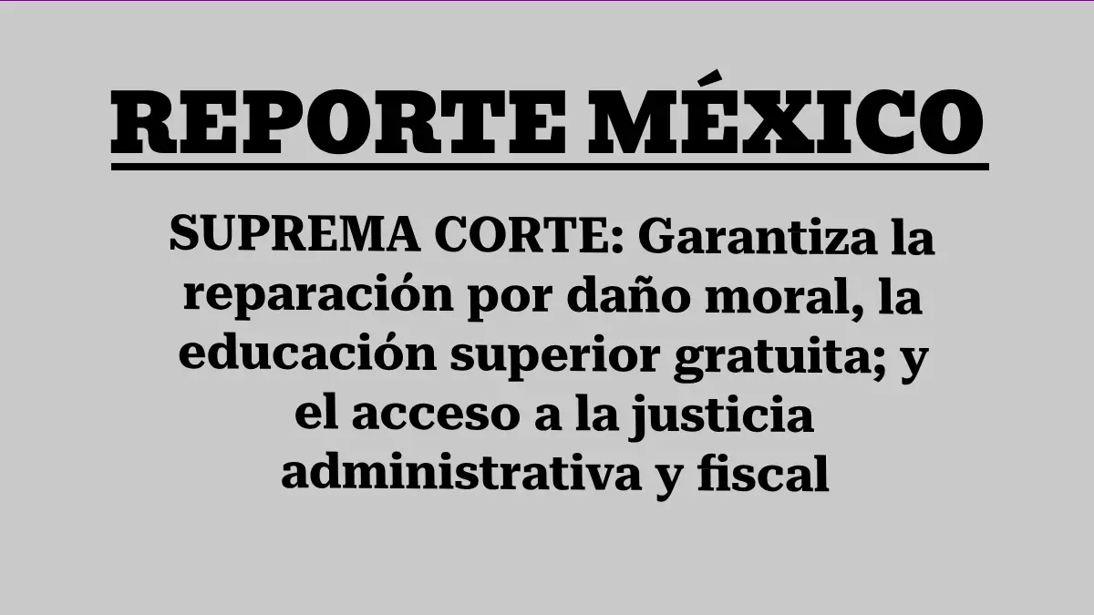 SUPREMA CORTE: Garantiza la reparación por daño moral, la educación superior gratuita; y el acceso a la justicia administrativa y fiscal