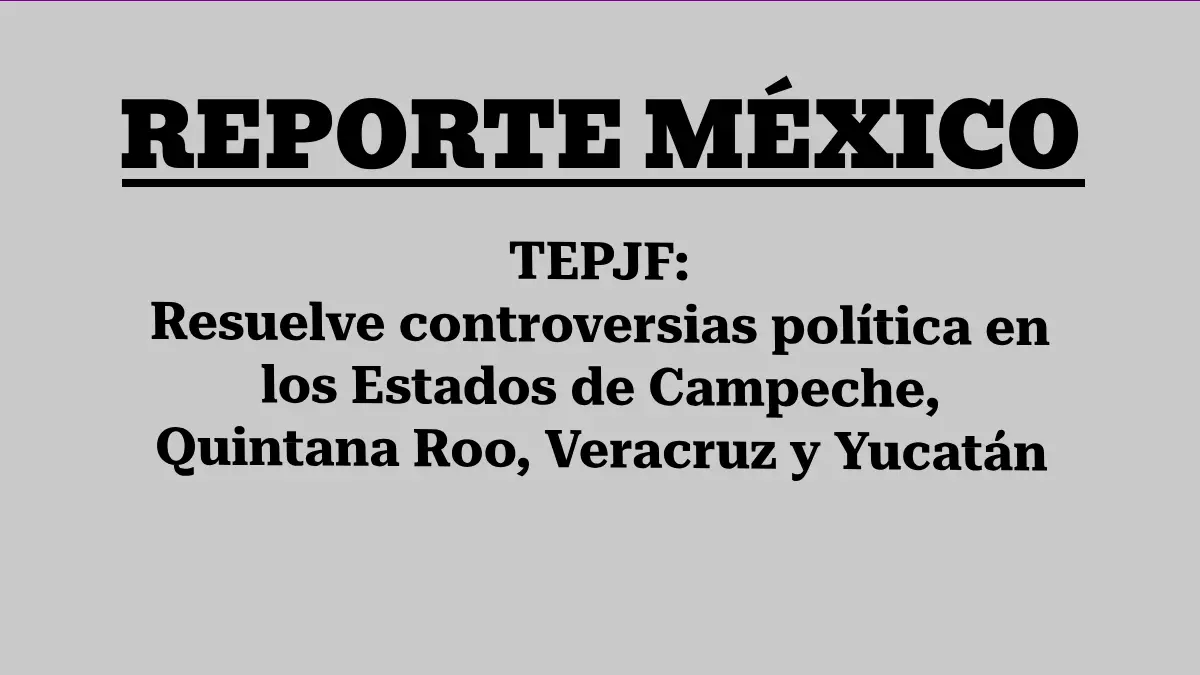 TEPJF: Resuelve controversias política en los Estados de Campeche, Quintana Roo, Veracruz y Yucatán