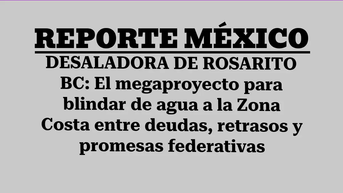 DESALADORA DE ROSARITO BC: El megaproyecto para blindar de agua a la Zona Costa entre deudas, retrasos y promesas federativas