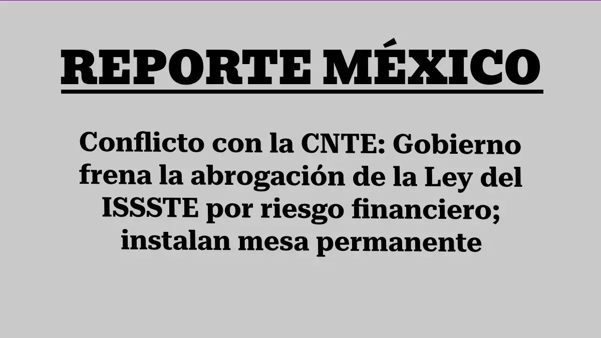 Conflicto con la CNTE: Gobierno frena la abrogación de la Ley del ISSSTE por riesgo financiero; instalan mesa permanente