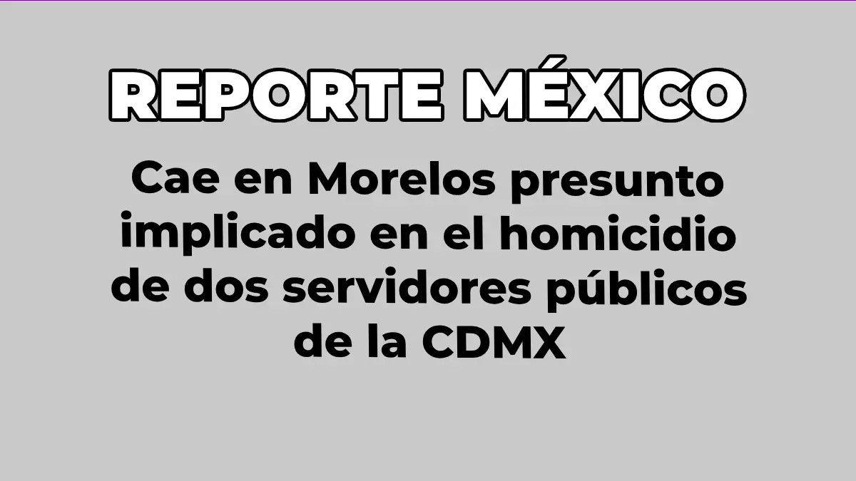 Cae en Morelos presunto implicado en el homicidio de dos servidores públicos de la CDMX