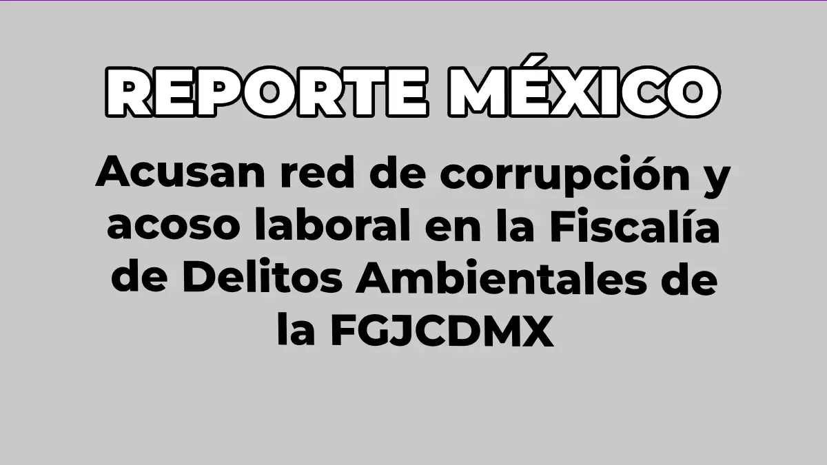 Acusan red de corrupción y acoso laboral en la Fiscalía de Delitos Ambientales de la FGJCDMX.