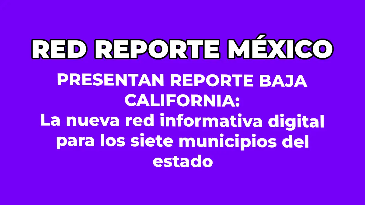 PRESENTAN REPORTE BAJA CALIFORNIA: La nueva red informativa digital para los siete municipios del estado